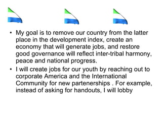 My goal is to remove our country from the latter place in the development index, create an economy that will generate jobs, and restore good governance will reflect inter-tribal harmony, peace and national progress. I will create jobs for our youth by reaching out to corporate America and the International Community for new partenerships . For example, instead of asking for handouts, I will lobby  