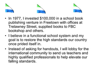 In 1977, I invested $100,000 in a school book publishing venture in Freetown with offices at Trelawney Street, supplied books to FBC bookshop and others.  I believe in a functional school system and my goal is to restore the high standards our country once prided itself in.  Instead of asking for handouts, I will lobby for the international community to send us teachers and highly qualified professionals to help elevate our falling standards.  