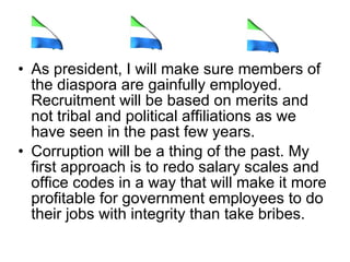 As president, I will make sure members of the diaspora are gainfully employed. Recruitment will be based on merits and not tribal and political affiliations as we have seen in the past few years.  Corruption will be a thing of the past. My first approach is to redo salary scales and office codes in a way that will make it more profitable for government employees to do their jobs with integrity than take bribes.  