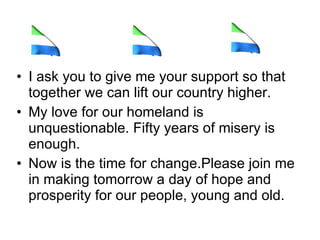 I ask you to give me your support so that together we can lift our country higher.  My love for our homeland is unquestionable. Fifty years of misery is enough.  Now is the time for change.Please join me in making tomorrow a day of hope and prosperity for our people, young and old. 