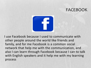 FACEBOOK
I use Facebook because I used to communicate with
other people around the world like friends and
family, and for me Facebook is a common social
network that help me with the communication, and
also I can learn through Facebook because I can to talk
with English speakers and it help me with my learning
process
 