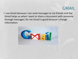 GMAIL
• I use Gmail because I can send messages to my friends and the
Gmail helps us when I want to share a document with someone
through messages; for me Gmail is good because I change
information.
 