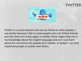 TWITTER
Twitter is a social network and we can follow to other people, I
use twitter because I like to meet people and I can follow friends
and also there are many pages in twitter, these pages help me in
my knowledge about the English language and also I can learn
about the comments the people do in twitter. In twitter I can find
important people as author and others.
 