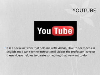 YOUTUBE
• It is a social network that help me with videos, l like to see videos in
English and I can see the instructional videos the professor leave us
these videos help us to create something that we want to do.
 