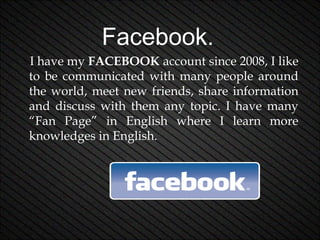 Facebook.
I have my FACEBOOK account since 2008, I like
to be communicated with many people around
the world, meet new friends, share information
and discuss with them any topic. I have many
“Fan Page” in English where I learn more
knowledges in English.

 
