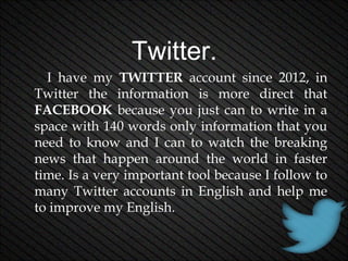 Twitter.
I have my TWITTER account since 2012, in
Twitter the information is more direct that
FACEBOOK because you just can to write in a
space with 140 words only information that you
need to know and I can to watch the breaking
news that happen around the world in faster
time. Is a very important tool because I follow to
many Twitter accounts in English and help me
to improve my English.

 