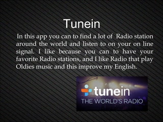Tunein
In this app you can to find a lot of Radio station
around the world and listen to on your on line
signal. I like because you can to have your
favorite Radio stations, and I like Radio that play
Oldies music and this improve my English.

 