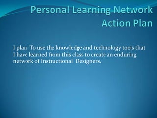Personal Learning NetworkAction Plan I plan  To use the knowledge and technology tools that I have learned from this class to create an enduring network of Instructional  Designers. 