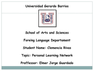 Universidad Gerardo Barrios

School of Arts and Sciences
Foreing Language Departament
Student Name: Clemencia Rivas

Topic: Personal Learning Network
Proffessor: Elmer Jorge Guardado

 