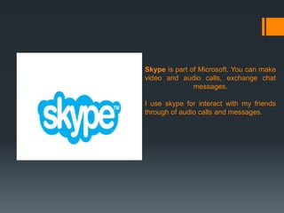 Skype is part of Microsoft. You can make
video and audio calls, exchange chat
messages.
I use skype for interact with my friends
through of audio calls and messages.

 