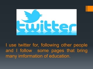 I use twitter for, following other people
and I follow some pages that bring
many imformation of education.

 