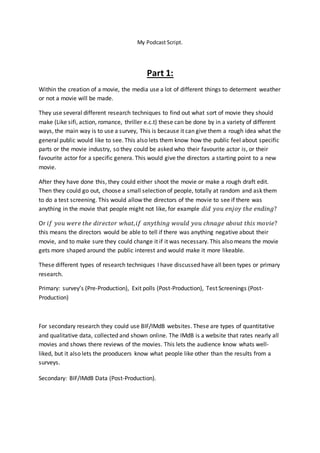 My Podcast Script.
Part 1:
Within the creation of a movie, the media use a lot of different things to determent weather
or not a movie will be made.
They use several different research techniques to find out what sort of movie they should
make (Like sifi, action, romance, thriller e.c.t) these can be done by in a variety of different
ways, the main way is to use a survey, This is because it can give them a rough idea what the
general public would like to see. This also lets them know how the public feel about specific
parts or the movie industry, so they could be asked who their favourite actor is, or their
favourite actor for a specific genera. This would give the directors a starting point to a new
movie.
After they have done this, they could either shoot the movie or make a rough draft edit.
Then they could go out, choose a small selection of people, totally at random and ask them
to do a test screening. This would allow the directors of the movie to see if there was
anything in the movie that people might not like, for example 𝑑𝑖𝑑 𝑦𝑜𝑢 𝑒𝑛𝑗𝑜𝑦 𝑡ℎ𝑒 𝑒𝑛𝑑𝑖𝑛𝑔?
Or 𝑖𝑓 𝑦𝑜𝑢 𝑤𝑒𝑟𝑒 𝑡ℎ𝑒 𝑑𝑖𝑟𝑒𝑐𝑡𝑜𝑟 𝑤ℎ𝑎𝑡, 𝑖𝑓 𝑎𝑛𝑦𝑡ℎ𝑖𝑛𝑔 𝑤𝑜𝑢𝑙𝑑 𝑦𝑜𝑢 𝑐ℎ𝑛𝑎𝑔𝑒 𝑎𝑏𝑜𝑢𝑡 𝑡ℎ𝑖𝑠 𝑚𝑜𝑣𝑖𝑒?
this means the directors would be able to tell if there was anything negative about their
movie, and to make sure they could change it if it was necessary. This also means the movie
gets more shaped around the public interest and would make it more likeable.
These different types of research techniques I have discussed have all been types or primary
research.
Primary: survey’s (Pre-Production), Exit polls (Post-Production), Test Screenings (Post-
Production)
For secondary research they could use BIF/IMdB websites. These are types of quantitative
and qualitative data, collected and shown online. The IMdB is a website that rates nearly all
movies and shows there reviews of the movies. This lets the audience know whats well-
liked, but it also lets the prooducers know what people like other than the results from a
surveys.
Secondary: BIF/IMdB Data (Post-Production).
 