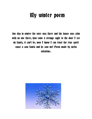 My winter poem
One day in winter the voice was there and the house was calm
with no one there, how come a strange sight to the door I see
oh Santa, it can’t be, now I know I can trust the true spirit
cause a saw Santa and he saw me! Poem made by melia
valentine.

 