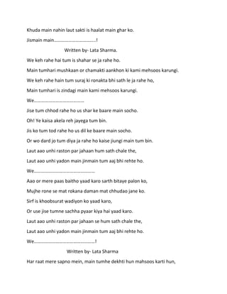 Khuda main nahin laut sakti is haalat main ghar ko.
Jismain main……………………………..!
                  Written by- Lata Sharma.
We keh rahe hai tum is shahar se ja rahe ho.
Main tumhari mushkaan or chamakti aankhon ki kami mehsoos karungi.
We keh rahe hain tum suraj ki ronakta bhi sath le ja rahe ho,
Main tumhari is zindagi main kami mehsoos karungi.
We……………………………………
Jise tum chhod rahe ho us shar ke baare main socho.
Oh! Ye kaisa akela reh jayega tum bin.
Jis ko tum tod rahe ho us dil ke baare main socho.
Or wo dard jo tum diya ja rahe ho kaise jiungi main tum bin.
Laut aao unhi raston par jahaan hum sath chale the,
Laut aao unhi yadon main jinmain tum aaj bhi rehte ho.
We……………………………………………
Aao or mere paas baitho yaad karo sarth bitaye palon ko,
Mujhe rone se mat rokana daman mat chhudao jane ko.
Sirf is khoobsurat wadiyon ko yaad karo,
Or use jise tumne sachha pyaar kiya hai yaad karo.
Laut aao unhi raston par jahaan se hum sath chale the,
Laut aao unhi yadon main jinmain tum aaj bhi rehte ho.
We……………………………………………!
                   Written by- Lata Sharma
Har raat mere sapno mein, main tumhe dekhti hun mahsoos karti hun,
 