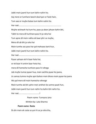 Jabki main jaanti hun tum kahin nahin ho.
Aaj mere or tumhare beech dooriyan or fasle hain,
Tum aao or mujhe batao tum kahin nahin ho.
Har raat…………………………………………………………………………
Mujhe wishwah hai tum ho, paas ya door jahaan kahin bhi,
Tabhi to mera dil tumhare pass hi ja raha hai
Tum apne dil mein rakho ek baar phir se mujhe,
Mera dil ab bhi ja raha hai
Main tumhe aas pass har pal mahsoos karti hun,
Jabki main jaanti hun tum kahin nahin ho.
Har raat…………………………………………………………………………..
Pyaar yahaan ek hi baar hota hai,
or ek baar hi antim baar hota hai,
mera dil hamesha tumhare pass hi rahega
Jab mujhe tumse pyaar hua, main sachhe pyaar ko jaana,
Jis samay tumne mujhe apni bahon main bhara main pyaar ko jaana
Wo pal mere dil main hamesha rahenge
Main tumhe ab bhi yahin meri ankhon ke samne paati hun,
Jabki main jaanti hun tum nahin ho kahin bhi nahin ho.
Har raat…………………………………..!
                  Poem name- Tumaara Jana
                Written by- Lata Sharma
       Poem name- Rasta
Ek din main ek raste se yun hi se ja raha tha,
 