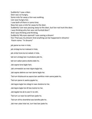 Suddenly! I saw a deer.
Deer was so hungry,
Some mile far away a lion was walking.
Lion was hungry too.
I saw both of them in same time.
Now lion was a mile far away to the deer.
Suddenly! Lion was passing away to the deer, but lion not hunt the deer.
I was thinking why lion was not hunted deer?
And I was thinking and thinking.
Suddenly! My eyes opened! I was seeing a dream!
Yes! That was my dream! And anything can be happened in dreams!
 Poem name: “In dreams”

jab jeene ka man ni hota,

jab zindagi ka koi maksad ni hota,

jab zinda hone ka koi sabab ni hota,

tab tum zindagi ban mushakara jate ho,

tab tum aakar jeena sikaha dete ho.

Jab sapne tone lagte hain,

Jab ummeedon se man digne lagta hai,

Jab sapne dekhne se man darne lagta hai,

Tab tum khobsurat sa sapna ban aankhon main sama jaate ho,

Tab tum jeene ki aasha jagate ho.

Jab lagne lagta hai zidagi ki naav doobne ko hai,

Jab lagne lagta hai dil bas tootne ko hai,

Jab lagata hai ab to aas hi na rahi,

Tab tum us naav ka sahil ban jaate ho,

Tab tum dil ko shambhal aas bandha jate ho.

Jab man udas hota hai, tum hasi ban jaate ho.
 