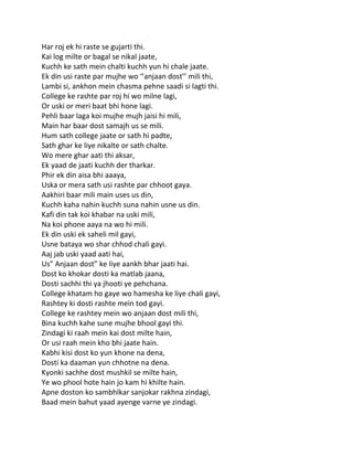 Har roj ek hi raste se gujarti thi.
Kai log milte or bagal se nikal jaate,
Kuchh ke sath mein chalti kuchh yun hi chale jaate.
Ek din usi raste par mujhe wo ‘’anjaan dost’’ mili thi,
Lambi si, ankhon mein chasma pehne saadi si lagti thi.
College ke rashte par roj hi wo milne lagi,
Or uski or meri baat bhi hone lagi.
Pehli baar laga koi mujhe mujh jaisi hi mili,
Main har baar dost samajh us se mili.
Hum sath college jaate or sath hi padte,
Sath ghar ke liye nikalte or sath chalte.
Wo mere ghar aati thi aksar,
Ek yaad de jaati kuchh der tharkar.
Phir ek din aisa bhi aaaya,
Uska or mera sath usi rashte par chhoot gaya.
Aakhiri baar mili main uses us din,
Kuchh kaha nahin kuchh suna nahin usne us din.
Kafi din tak koi khabar na uski mili,
Na koi phone aaya na wo hi mili.
Ek din uski ek saheli mil gayi,
Usne bataya wo shar chhod chali gayi.
Aaj jab uski yaad aati hai,
Us” Anjaan dost” ke liye aankh bhar jaati hai.
Dost ko khokar dosti ka matlab jaana,
Dosti sachhi thi ya jhooti ye pehchana.
College khatam ho gaye wo hamesha ke liye chali gayi,
Rashtey ki dosti rashte mein tod gayi.
College ke rashtey mein wo anjaan dost mili thi,
Bina kuchh kahe sune mujhe bhool gayi thi.
Zindagi ki raah mein kai dost milte hain,
Or usi raah mein kho bhi jaate hain.
Kabhi kisi dost ko yun khone na dena,
Dosti ka daaman yun chhotne na dena.
Kyonki sachhe dost mushkil se milte hain,
Ye wo phool hote hain jo kam hi khilte hain.
Apne doston ko sambhlkar sanjokar rakhna zindagi,
Baad mein bahut yaad ayenge varne ye zindagi.
 