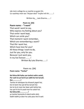 Jab mein college ke us raashte se gujari thi,
Us raashtey mein wo “Anjaan dost” mujhe mili thi……….!

                      Written by__ Lata Sharma……..!

                 Poem no. [03]
Poem name: - ‘’I want’’
That word I want to say,
Who express my feeling about you?
That smile I want kept,
Which can smile you?
That moment I want remember,
Which are remembering u want?
That life I want live,
Which have love for you?
All these things I want to do,
Just for you, only for you.
Because I just want you,
In my live forever.........!
              Written By Lata Sharma……..!


                  Poem no. [04]
Poem name- “Tanhai’’

Koi kitna bhi kahe use tanhai nahin satati,
Par sach to ye hai ki ye sabhi ko hai tarsati.
Koi………………!
Tanhai ek akelepan ka ehsaash jagati hai,
kisi ki kami har pal dil ko tarsati hai.
koi to ho ki man har baar yahi kehta hai,
har pal hi kisi ki yaad man ko satati hai.
Koi kitna bhi................!
ye tanhai hamesha hi dard nahin deti,
kabhi kabhi jo door ho usko pass hai le aati.
 