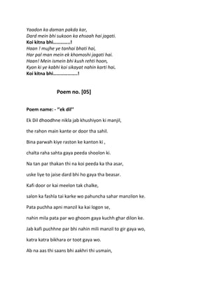 Yaadon ka daman pakda kar,
Dard mein bhi sukoon ka ehsaah hai jagati.
Koi kitna bhi…………..!
Haan ! mujhe ye tanhai bhati hai,
Har pal man mein ek khomoshi jagati hai.
Haan! Mein ismein bhi kush rehti hoon,
Kyon ki ye kabhi koi sikayat nahin karti hai.
Koi kitna bhi………………..!


               Poem no. [05]

Poem name: - ‘’ek dil’’

Ek Dil dhoodhne nikla jab khushiyon ki manjil,

the rahon main kante or door tha sahil.

Bina parwah kiye raston ke kanton ki ,

chalta raha sahta gaya peeda shoolon ki.

Na tan par thakan thi na koi peeda ka tha asar,

uske liye to jaise dard bhi ho gaya tha beasar.

Kafi door or kai meelon tak chalke,

salon ka fashla tai karke wo pahuncha sahar manzilon ke.

Pata puchha apni manzil ka kai logon se,

nahin mila pata par wo ghoom gaya kuchh ghar dilon ke.

Jab kafi puchhne par bhi nahin mili manzil to gir gaya wo,

katra katra bikhara or toot gaya wo.

Ab na aas thi saans bhi aakhri thi usmain,
 