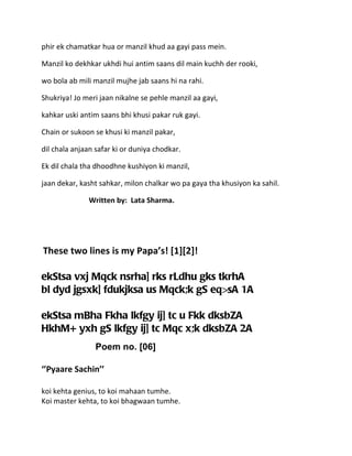 phir ek chamatkar hua or manzil khud aa gayi pass mein.

Manzil ko dekhkar ukhdi hui antim saans dil main kuchh der rooki,

wo bola ab mili manzil mujhe jab saans hi na rahi.

Shukriya! Jo meri jaan nikalne se pehle manzil aa gayi,

kahkar uski antim saans bhi khusi pakar ruk gayi.

Chain or sukoon se khusi ki manzil pakar,

dil chala anjaan safar ki or duniya chodkar.

Ek dil chala tha dhoodhne kushiyon ki manzil,

jaan dekar, kasht sahkar, milon chalkar wo pa gaya tha khusiyon ka sahil.

              Written by: Lata Sharma.




These two lines is my Papa’s! [1][2]!

ekStsa vxj Mqck nsrha] rks rLdhu gks tkrhA
bl dyd jgsxk] fdukjksa us Mqck;k gS eq>sA 1A

ekStsa mBha Fkha lkfgy ij] tc u Fkk dksbZA
HkhM+ yxh gS lkfgy ij] tc Mqc x;k dksbZA 2A
                 Poem no. [06]

‘’Pyaare Sachin’’

koi kehta genius, to koi mahaan tumhe.
Koi master kehta, to koi bhagwaan tumhe.
 