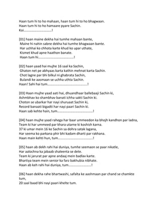 Haan tum hi to ho mahaan, haan tum hi to ho bhagwaan.
Haan tum hi to ho hamaare pyare Sachin.
Koi……………………………!

[01] haan maine dekha hai tumhe mahaan bante,
 Maine hi nahin sabne dekha hai tumhe bhagwaan bante.
 Har uchhai ko chhota karte khud ko upar uthate,
 Kismet khud apne haathon banate.
 Haan tum hi……………………………………!

[02] haan yaad hai mujhe 16 saal ka Sachin,
 Ghaton net pe abhyaas karta kathin mehnat karta Sachin.
 Chot lagne par bhi bilkul ni ghabrata Sachin,
 Bulandi ke aasmaan se uchha uthta Sachin.
Haan! Sahi hai tum………………………………………..!

[03] Haan mujhe yaad aati hai, dhuandhaar ballebaaji Sachin ki,
Ashmbhav ko shambhav banati ichha sakti Sachin ki.
Choton se ubarkar har nayi shuruaat Sachin ki,
Record banaati bigadti har nayi paari Sachin ki.
Haan sab kehte hain, tum……………………………………!

[04] haan mujhe yaad rahega har baar ummeedon ka bhojh kandhon par ladna,
Team ki har ummeed par khara utarne ki koshish karna.
37 ki umar mein 16 ke Sachin sa dohra satak lagana,
Har seema ko parkana phir bhi kadam dharti par rakhana.
Haan main kehti hun, tum…………………………………..!

[05] haan ab dekh rahi hai duniya, tumhe seemaon se paar nikatle,
Har aalochna ka jabaab shaleenta se dete.
Team ki jarurat par apne andaaj mein badlav karte.
Bhartiya team mein senior ka farz bakhubia nibhate.
Haan ab keh rahi hai duniya, tum………………………!

[06] haan dekha rahe bhartwashi, safalta ke aashmaan par chand se chamkte
tum,
20 saal baad bhi nayi paari khelte tum.
 