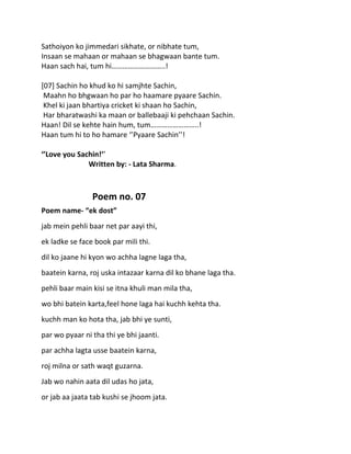Sathoiyon ko jimmedari sikhate, or nibhate tum,
Insaan se mahaan or mahaan se bhagwaan bante tum.
Haan sach hai, tum hi………………………..!

[07] Sachin ho khud ko hi samjhte Sachin,
 Maahn ho bhgwaan ho par ho haamare pyaare Sachin.
 Khel ki jaan bhartiya cricket ki shaan ho Sachin,
 Har bharatwashi ka maan or ballebaaji ki pehchaan Sachin.
Haan! Dil se kehte hain hum, tum……………………..!
Haan tum hi to ho hamare ‘’Pyaare Sachin’’!

‘’Love you Sachin!’’
              Written by: - Lata Sharma.



                Poem no. 07
Poem name- “ek dost”
jab mein pehli baar net par aayi thi,
ek ladke se face book par mili thi.
dil ko jaane hi kyon wo achha lagne laga tha,
baatein karna, roj uska intazaar karna dil ko bhane laga tha.
pehli baar main kisi se itna khuli man mila tha,
wo bhi batein karta,feel hone laga hai kuchh kehta tha.
kuchh man ko hota tha, jab bhi ye sunti,
par wo pyaar ni tha thi ye bhi jaanti.
par achha lagta usse baatein karna,
roj milna or sath waqt guzarna.
Jab wo nahin aata dil udas ho jata,
or jab aa jaata tab kushi se jhoom jata.
 