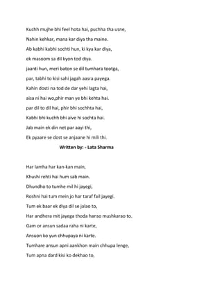 Kuchh mujhe bhi feel hota hai, puchha tha usne,
Nahin kehkar, mana kar diya tha maine.
Ab kabhi kabhi sochti hun, ki kya kar diya,
ek masoom sa dil kyon tod diya.
jaanti hun, meri baton se dil tumhara tootga,
par, tabhi to kisi sahi jagah aasra payega.
Kahin dosti na tod de dar yehi lagta hai,
aisa ni hai wo,phir man ye bhi kehta hai.
par dil to dil hai, phir bhi sochhta hai,
Kabhi bhi kuchh bhi aive hi sochta hai.
Jab main ek din net par aayi thi,
Ek pyaare se dost se anjaane hi mili thi.
                 Written by: - Lata Sharma


Har lamha har kan-kan main,
Khushi rehti hai hum sab main.
Dhundho to tumhe mil hi jayegi,
Roshni hai tum mein jo har taraf fail jayegi.
Tum ek baar ek diya dil se jalao to,
Har andhera mit jayega thoda hanso mushkarao to.
Gam or ansun sadaa raha ni karte,
Ansuon ko yun chhupaya ni karte.
Tumhare ansun apni aankhon main chhupa lenge,
Tum apna dard kisi ko dekhao to,
 