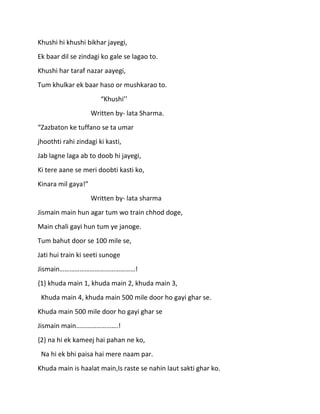 Khushi hi khushi bikhar jayegi,
Ek baar dil se zindagi ko gale se lagao to.
Khushi har taraf nazar aayegi,
Tum khulkar ek baar haso or mushkarao to.
                       “Khushi’’
                    Written by- lata Sharma.
“Zazbaton ke tuffano se ta umar
jhoothti rahi zindagi ki kasti,
Jab lagne laga ab to doob hi jayegi,
Ki tere aane se meri doobti kasti ko,
Kinara mil gaya!”
                    Written by- lata sharma
Jismain main hun agar tum wo train chhod doge,
Main chali gayi hun tum ye janoge.
Tum bahut door se 100 mile se,
Jati hui train ki seeti sunoge
Jismain………………………………………!
{1} khuda main 1, khuda main 2, khuda main 3,
 Khuda main 4, khuda main 500 mile door ho gayi ghar se.
Khuda main 500 mile door ho gayi ghar se
Jismain main…………………….!
{2} na hi ek kameej hai pahan ne ko,
 Na hi ek bhi paisa hai mere naam par.
Khuda main is haalat main,Is raste se nahin laut sakti ghar ko.
 