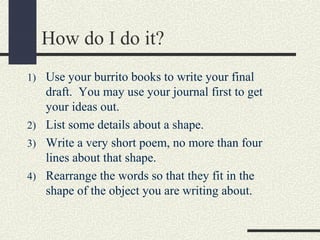 How do I do it?
1) Use your burrito books to write your final

draft. You may use your journal first to get
your ideas out.
2) List some details about a shape.
3) Write a very short poem, no more than four
lines about that shape.
4) Rearrange the words so that they fit in the
shape of the object you are writing about.

 