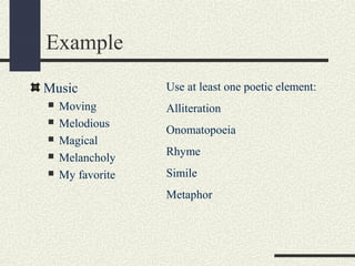 Example
Music






Moving
Melodious
Magical
Melancholy
My favorite

Use at least one poetic element:
Alliteration
Onomatopoeia
Rhyme
Simile
Metaphor

 