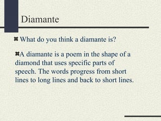 Diamante
What do you think a diamante is?
A diamante is a poem in the shape of a
diamond that uses specific parts of
speech. The words progress from short
lines to long lines and back to short lines.

 