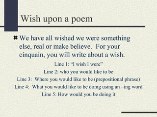Wish upon a poem
We have all wished we were something
else, real or make believe. For your
cinquain, you will write about a wish.
Line 1: “I wish I were”
Line 2: who you would like to be
Line 3: Where you would like to be (prepositional phrase)
Line 4: What you would like to be doing using an –ing word
Line 5: How would you be doing it

 