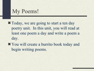 My Poems!
Today, we are going to start a ten day
poetry unit. In this unit, you will read at
least one poem a day and write a poem a
day.
You will create a burrito book today and
begin writing poems.

 