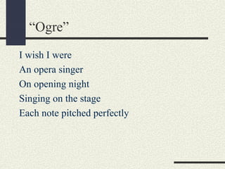 “Ogre”
I wish I were
An opera singer
On opening night
Singing on the stage
Each note pitched perfectly

 