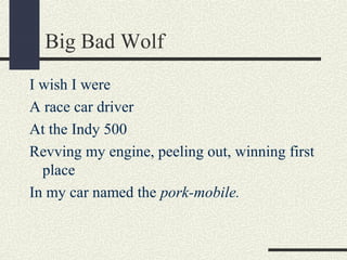 Big Bad Wolf
I wish I were
A race car driver
At the Indy 500
Revving my engine, peeling out, winning first
place
In my car named the pork-mobile.

 