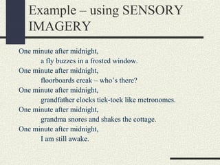 Example – using SENSORY
IMAGERY
One minute after midnight,
a fly buzzes in a frosted window.
One minute after midnight,
floorboards creak – who’s there?
One minute after midnight,
grandfather clocks tick-tock like metronomes.
One minute after midnight,
grandma snores and shakes the cottage.
One minute after midnight,
I am still awake.

 