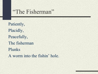 “The Fisherman”
Patiently,
Placidly,
Peacefully,
The fisherman
Plunks
A worm into the fishin’ hole.

 