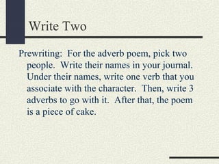Write Two
Prewriting: For the adverb poem, pick two
people. Write their names in your journal.
Under their names, write one verb that you
associate with the character. Then, write 3
adverbs to go with it. After that, the poem
is a piece of cake.

 
