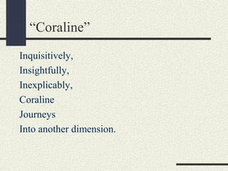 “Coraline”
Inquisitively,
Insightfully,
Inexplicably,
Coraline
Journeys
Into another dimension.

 