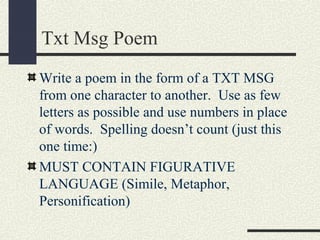 Txt Msg Poem
Write a poem in the form of a TXT MSG
from one character to another. Use as few
letters as possible and use numbers in place
of words. Spelling doesn’t count (just this
one time:)
MUST CONTAIN FIGURATIVE
LANGUAGE (Simile, Metaphor,
Personification)

 