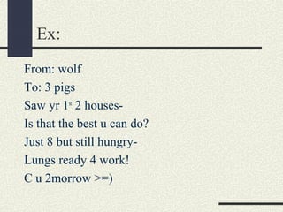 Ex:
From: wolf
To: 3 pigs
Saw yr 1st 2 housesIs that the best u can do?
Just 8 but still hungryLungs ready 4 work!
C u 2morrow >=)

 