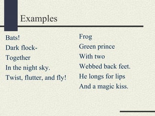 Examples
Bats!
Dark flockTogether
In the night sky.
Twist, flutter, and fly!

Frog
Green prince
With two
Webbed back feet.
He longs for lips
And a magic kiss.

 