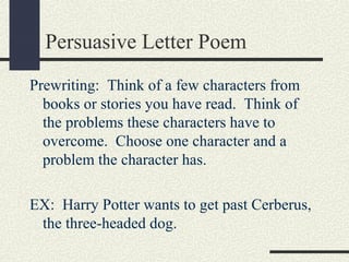 Persuasive Letter Poem
Prewriting: Think of a few characters from
books or stories you have read. Think of
the problems these characters have to
overcome. Choose one character and a
problem the character has.
EX: Harry Potter wants to get past Cerberus,
the three-headed dog.

 
