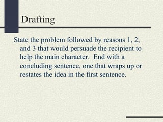 Drafting
State the problem followed by reasons 1, 2,
and 3 that would persuade the recipient to
help the main character. End with a
concluding sentence, one that wraps up or
restates the idea in the first sentence.

 
