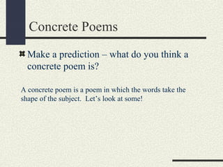 Concrete Poems
Make a prediction – what do you think a
concrete poem is?
A concrete poem is a poem in which the words take the
shape of the subject. Let’s look at some!

 