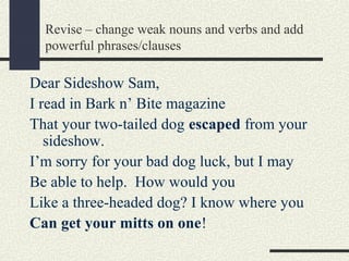 Revise – change weak nouns and verbs and add
powerful phrases/clauses

Dear Sideshow Sam,
I read in Bark n’ Bite magazine
That your two-tailed dog escaped from your
sideshow.
I’m sorry for your bad dog luck, but I may
Be able to help. How would you
Like a three-headed dog? I know where you
Can get your mitts on one!

 