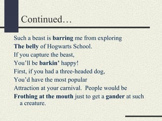 Continued…
Such a beast is barring me from exploring
The belly of Hogwarts School.
If you capture the beast,
You’ll be barkin’ happy!
First, if you had a three-headed dog,
You’d have the most popular
Attraction at your carnival. People would be
Frothing at the mouth just to get a gander at such
a creature.

 