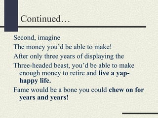 Continued…
Second, imagine
The money you’d be able to make!
After only three years of displaying the
Three-headed beast, you’d be able to make
enough money to retire and live a yaphappy life.
Fame would be a bone you could chew on for
years and years!

 