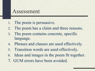 Assessment
1.
2.
3.
4.
5.
6.

7.

The poem is persuasive.
The poem has a claim and three reasons.
The poem contains concrete, specific
language.
Phrases and clauses are used effectively.
Transition words are used effectively.
Ideas and images in the poem fit together.
GUM errors have been avoided.

 