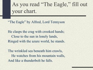 As you read “The Eagle,” fill out
your chart.
“The Eagle” by Alfred, Lord Tennyson
He clasps the crag with crooked hands;
Close to the sun in lonely lands,
Ringed with the azure world, he stands.
The wrinkled sea beneath him crawls,
He watches from his mountain walls,
And like a thunderbolt he falls.

 